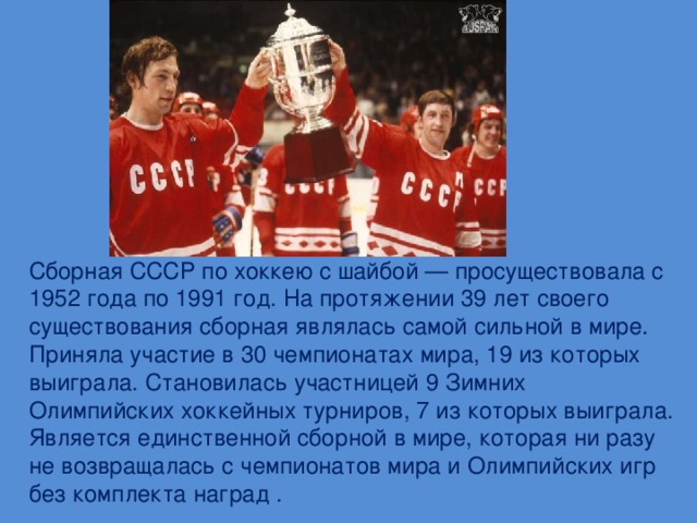 Сборная СССР по хоккею с шайбой — просуществовала с 1952 года по 1991 год. На протяжении 39 лет своего существования сборная являлась самой сильной в мире. Приняла участие в 30 чемпионатах мира, 19 из которых выиграла. Становилась участницей 9 Зимних Олимпийских хоккейных турниров, 7 из которых выиграла. Является единственной сборной в мире, которая ни разу не возвращалась с чемпионатов мира и Олимпийских игр без комплекта наград .