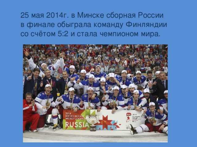 25 мая 2014г. в Минске сборная России в финале обыграла команду Финляндии со счётом 5:2 и стала чемпионом мира.