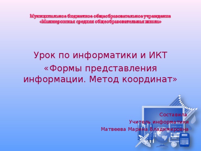 Урок по информатики и ИКТ «Формы представления информации. Метод координат» Составила Учитель информатики Матвеева Марина Владимировна