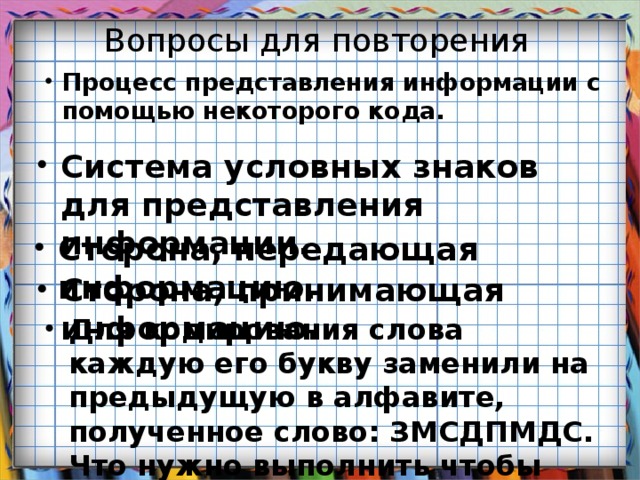 Вопросы для повторения Процесс представления информации с помощью некоторого кода. Система условных знаков для представления информации.  Сторона, передающая информацию.  Сторона, принимающая информацию.  Для кодирования слова каждую его букву заменили на предыдущую в алфавите, полученное слово: ЗМСДПМДС. Что нужно выполнить чтобы получить слово?