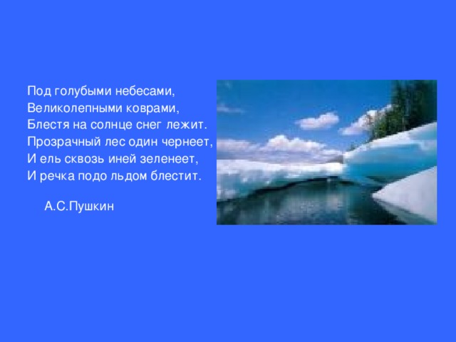 Под голубыми небесами, Великолепными коврами, Блестя на солнце снег лежит. Прозрачный лес один чернеет, И ель сквозь иней зеленеет, И речка подо льдом блестит.     А.С.Пушкин