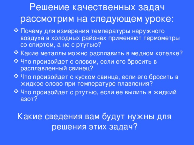 Решение качественных задач рассмотрим на следующем уроке:   Почему для измерения температуры наружного воздуха в холодных районах применяют термометры со спиртом, а не с ртутью? Какие металлы можно расплавить в медном котелке? Что произойдет с оловом, если его бросить в расплавленный свинец? Что произойдет с куском свинца, если его бросить в жидкое олово при температуре плавления? Что произойдет с ртутью, если ее вылить в жидкий азот? Какие сведения вам будут нужны для решения этих задач?