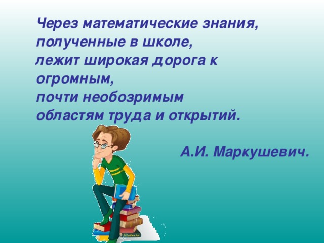 Через математические знания, полученные в школе, лежит широкая дорога к огромным, почти необозримым областям труда и открытий.   А.И. Маркушевич.