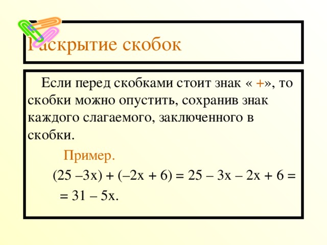 Раскрытие скобок Если перед скобками стоит знак « + », то скобки можно опустить, сохранив знак каждого слагаемого, заключенного в скобки.  Пример.  (25 –3х) + (–2х + 6) = 25 – 3х – 2х + 6 =  = 31 – 5х.