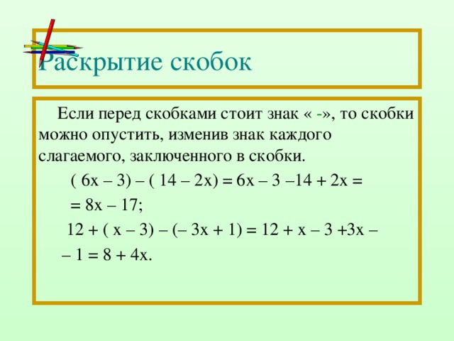 Раскрытие скобок Если перед скобками стоит знак « - », то скобки можно опустить, изменив знак каждого слагаемого, заключенного в скобки.  ( 6х – 3) – ( 14 – 2х) = 6х – 3 –14 + 2х =  = 8х – 17;  12 + ( х – 3) – (– 3х + 1) = 12 + х – 3 +3х – – 1 = 8 + 4х.