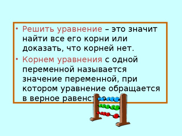 Решить уравнение  – это значит найти все его корни или доказать, что корней нет. Корнем уравнения  с одной переменной называется значение переменной, при котором уравнение обращается в верное равенство.