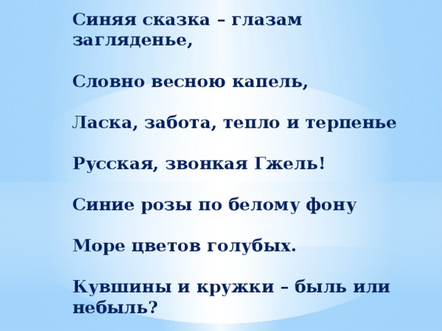 Синяя сказка – глазам загляденье,  Словно весною капель,  Ласка, забота, тепло и терпенье  Русская, звонкая Гжель!  Синие розы по белому фону  Море цветов голубых.  Кувшины и кружки – быль или небыль?  Изделия рук золотых.