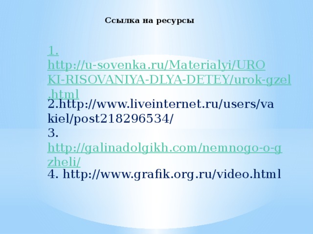 Ссылка на ресурсы 1. http://u-sovenka.ru/Materialyi/UROKI-RISOVANIYA-DLYA-DETEY/urok-gzel.html 2.http://www.liveinternet.ru/users/vakiel/post218296534/ 3. http://galinadolgikh.com/nemnogo-o-gzheli/ 4. http://www.grafik.org.ru/video.html