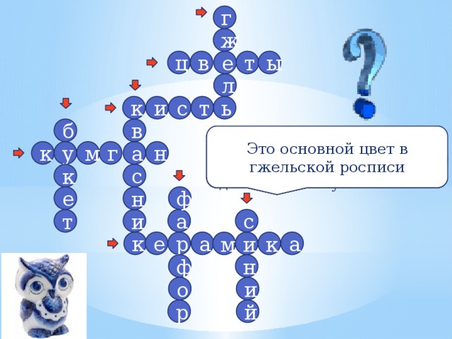 г ж е т ц в ы л с т к ь и б в Это вид тонкой керамики Это основной цвет в гжельской росписи Он состоит из цветов Сосуд, похожий на квасник, но без сквозного отверстия в корпусе Именно они преобладают в росписи гжельской посуды Так называют глиняные изделия обожжённые в печи Один из традиционных российских центров керамики Инструмент живописца Декоративный сосуд для кваса, с кольцевидным туловом и длинным изогнутым носиком м н у к г а с к ф е н с а и т а а р е к и м к ф н о и р й