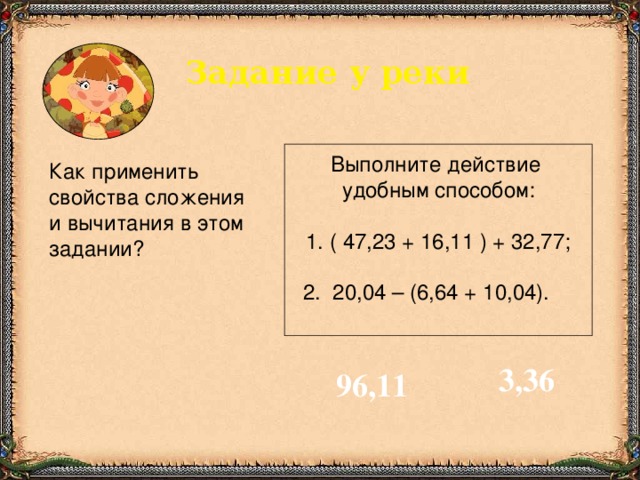 Задание у реки Выполните действие удобным способом: 1. ( 47,23 + 16,11 ) + 32,77; 2. 20,04 – (6,64 + 10,04). Как применить  свойства сложения  и вычитания в этом  задании? 3,36 96,11