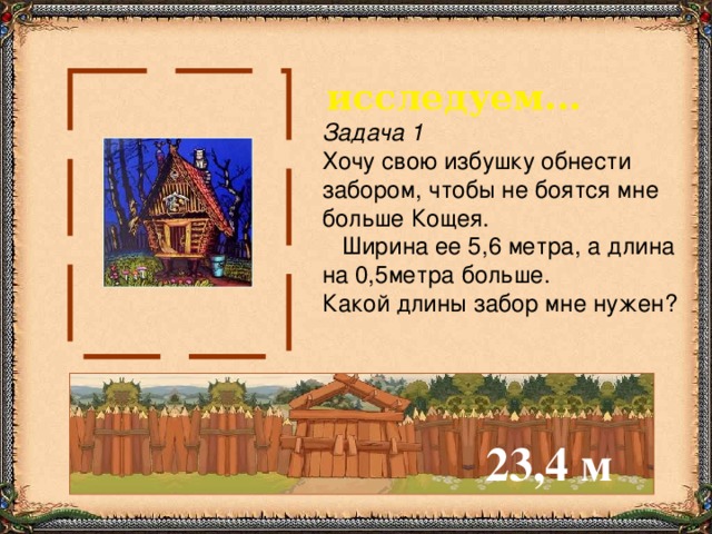 исследуем... Задача 1 Хочу свою избушку обнести  забором, чтобы не боятся мне больше Кощея.  Ширина ее 5,6 метра, а длина  на 0,5метра больше. Какой длины забор мне нужен? 23,4 м