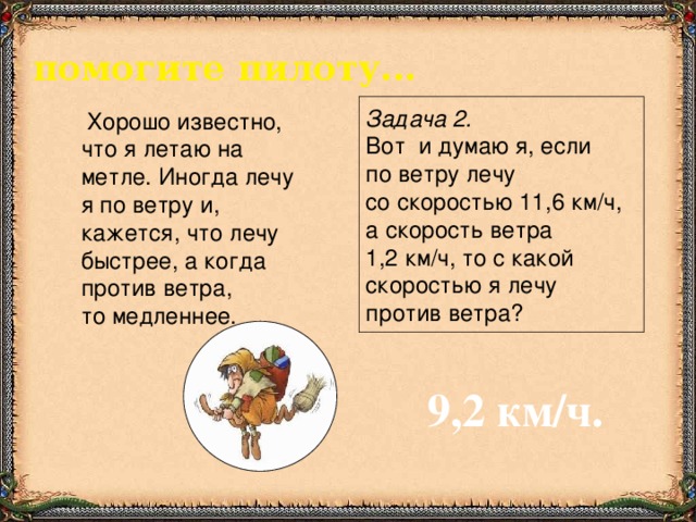 помогите пилоту...   Хорошо известно, что я летаю на метле. Иногда лечу я по ветру и, кажется, что лечу быстрее, а когда против ветра, то медленнее. Задача 2.  Вот и думаю я, если по ветру лечу со скоростью 11,6 км/ч, а скорость ветра 1,2 км/ч, то с какой скоростью я лечу против ветра? 9,2 км/ч.