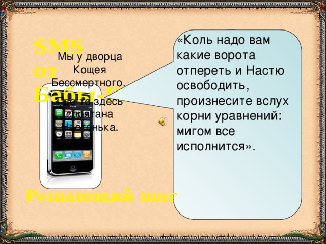 «Коль надо вам какие ворота отпереть и Настю освободить, произнесите вслух корни уравнений: мигом все исполнится». SMS от Бабы-Яги Мы у дворца Кощея Бессмертного. Где-то здесь  спрятана Настенька. Решающий шаг