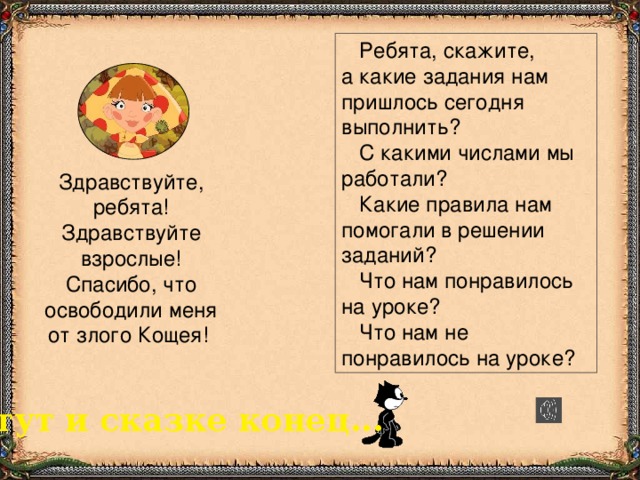 Ребята, скажите,  а какие задания нам пришлось сегодня выполнить?  С какими числами мы работали?  Какие правила нам помогали в решении заданий?  Что нам понравилось на уроке?  Что нам не понравилось на уроке? Здравствуйте, ребята! Здравствуйте взрослые! Спасибо, что освободили меня от злого Кощея! тут и сказке конец...