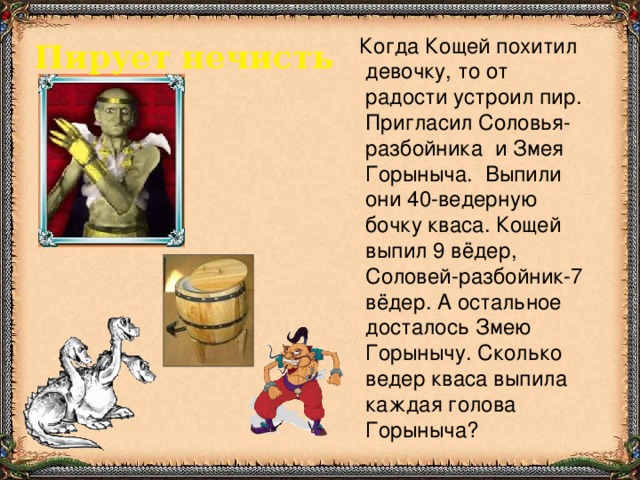 Когда Кощей похитил девочку, то от радости устроил пир. Пригласил Соловья-разбойника и Змея Горыныча. Выпили они 40-ведерную бочку кваса. Кощей выпил 9 вёдер, Соловей-разбойник-7 вёдер. А остальное досталось Змею Горынычу. Сколько ведер кваса выпила каждая голова Горыныча? Пирует нечисть