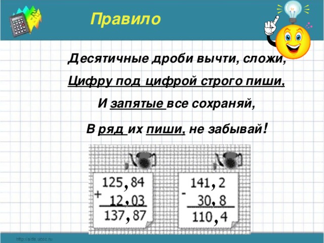 Правило  Десятичные дроби вычти, сложи,  Цифру под цифрой строго пиши,  И запятые все сохраняй,  В ряд их пиши, не забывай !