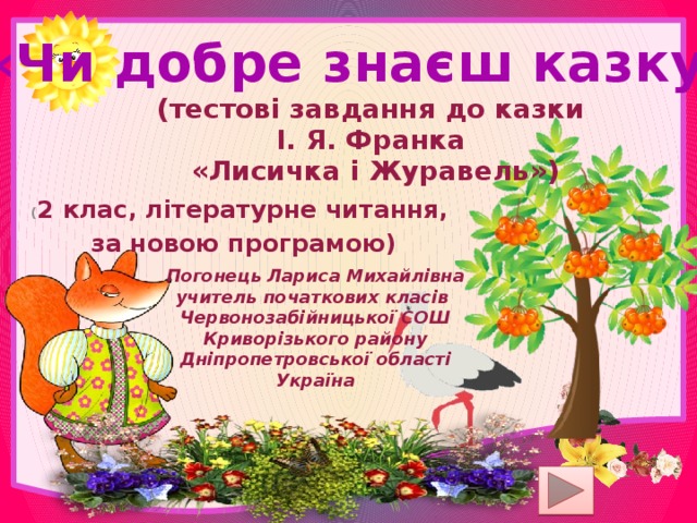 «Чи добре знаєш казку?» (тестові завдання до казки І. Я. Франка «Лисичка і Журавель») ( 2 клас, літературне читання, за новою програмою) Погонець Лариса Михайлівна учитель початкових класів Червонозабійницької СОШ Криворізького району Дніпропетровської області Україна