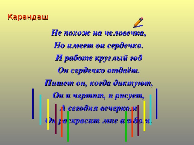 Карандаш Не похож на человечка, Но имеет он сердечко. И работе круглый год Он сердечко отдаёт. Пишет он, когда диктуют, Он и чертит, и рисует, А сегодня вечерком Он раскрасит мне альбом.