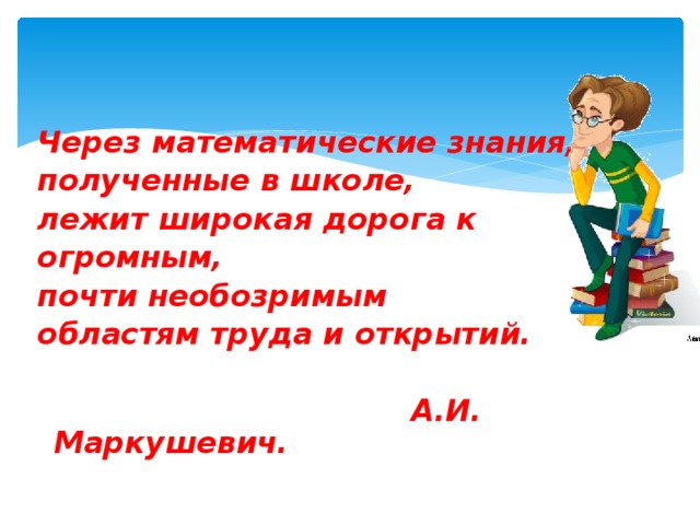 Через математические знания, полученные в школе, лежит широкая дорога к огромным, почти необозримым областям труда и открытий.   А.И. Маркушевич.