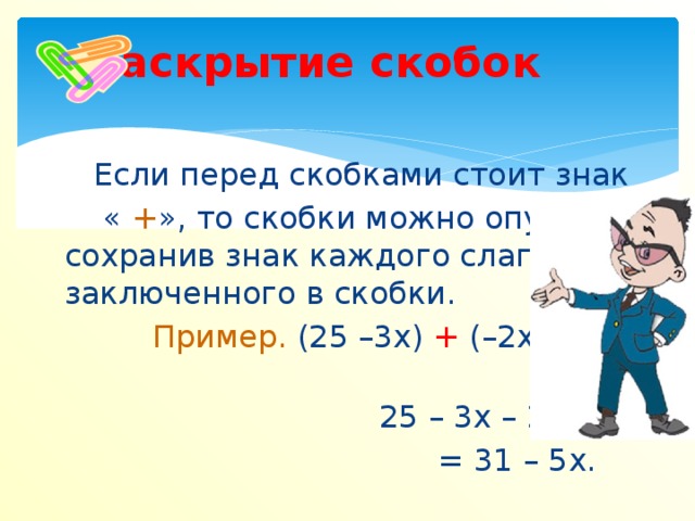 Раскрытие скобок Если перед скобками стоит знак  « + », то скобки можно опустить, сохранив знак каждого слагаемого, заключенного в скобки.  Пример. (25 –3х) + (–2х + 6) =  25 – 3х – 2х +6 =  = 31 – 5х.