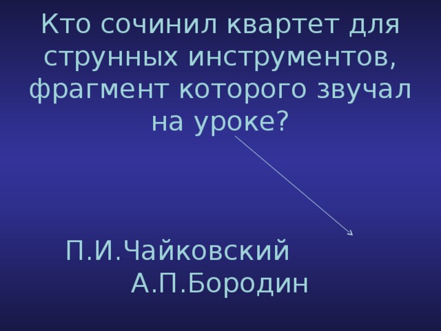 Кто сочинил квартет для струнных инструментов, фрагмент которого звучал на уроке?     П.И.Чайковский А.П.Бородин