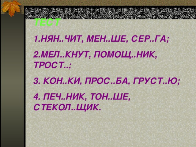 ТЕСТ 1.НЯН..ЧИТ, МЕН..ШЕ, СЕР..ГА; 2.МЕЛ..КНУТ, ПОМОЩ..НИК, ТРОСТ..; 3. КОН..КИ, ПРОС..БА, ГРУСТ..Ю; 4. ПЕЧ..НИК, ТОН..ШЕ, СТЕКОЛ..ЩИК.