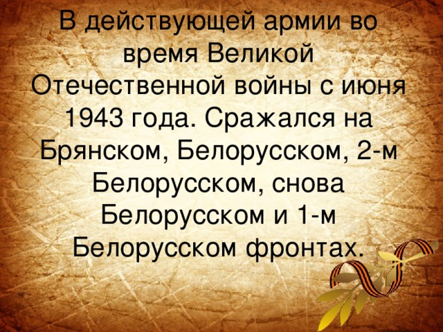В действующей армии во время Великой Отечественной войны с июня 1943 года. Сражался на Брянском, Белорусском, 2-м Белорусском, снова Белорусском и 1-м Белорусском фронтах.