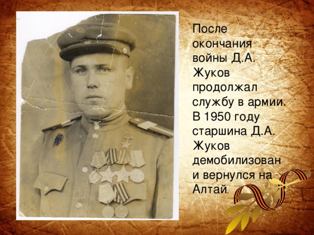После окончания войны Д.А. Жуков продолжал службу в армии. В 1950 году старшина Д.А. Жуков демобилизован и вернулся на Алтай .