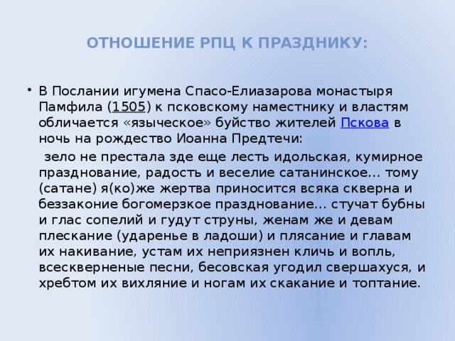 Отношение РПЦ к празднику:   В Послании игумена Спасо-Елиазарова монастыря Памфила ( 1505 ) к псковскому наместнику и властям обличается «языческое» буйство жителей Пскова в ночь на рождество Иоанна Предтечи:  зело не престала зде еще лесть идольская, кумирное празднование, радость и веселие сатанинское… тому (сатане) я(ко)же жертва приносится всяка скверна и беззаконие богомерзкое празднование… стучат бубны и глас сопелий и гудут струны, женам же и девам плескание (ударенье в ладоши) и плясание и главам их накивание, устам их неприязнен кличь и вопль, всескверненые песни, бесовская угодил свершахуся, и хребтом их вихляние и ногам их скакание и топтание.