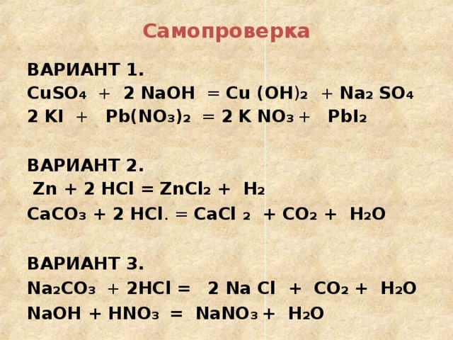 Самопроверка ВАРИАНТ 1. CuSO 4 + 2  NaOH = Cu ( OH ) 2  + Na 2  SO 4 2  KI + Pb(NO 3 ) 2 = 2  K  NO 3  + PbI 2   ВАРИАНТ 2.   Zn + 2 HCl =  ZnCl 2 + H 2 CaCO 3 + 2 HCl . = CaCl 2 + CO 2 + H 2 О ВАРИАНТ 3. Na 2 CO 3 + 2 HCl =  2 Na Cl +  CO 2 + H 2 О NaOH + HNO 3 = NaNO 3 + H 2 О