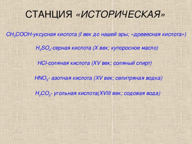 СТАНЦИЯ «ИСТОРИЧЕСКАЯ» СН 3 СООН-уксусная кислота ( I век до нашей эры; «древесная кислота») Н 2 S О 4 -серная кислота (Х век; купоросное масло) НС l -соляная кислота ( XV век; соляный спирт) HNO 3 - азотная кислота ( XV век; селитряная водка) Н 2 СО 3 - угольная кислота( XVIII век; содовая вода)