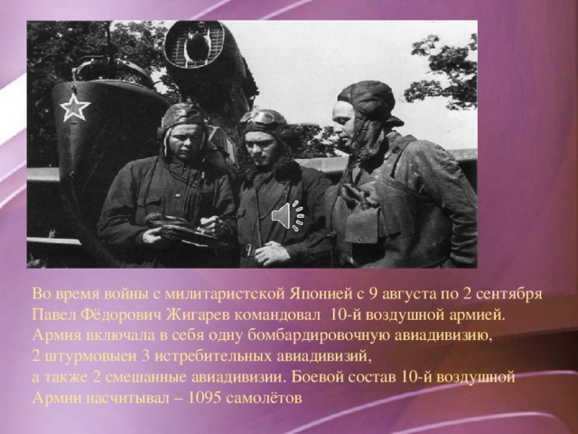 Во время войны с милитаристской Японией с 9 августа по 2 сентября Павел Фёдорович Жигарев командовал 10-й воздушной армией. Армия включала в себя одну бомбардировочную авиадивизию, 2 штурмовыеи 3 истребительных авиадивизий, а также 2 смешанные авиадивизии. Боевой состав 10-й воздушной Армии насчитывал – 1095 самолётов