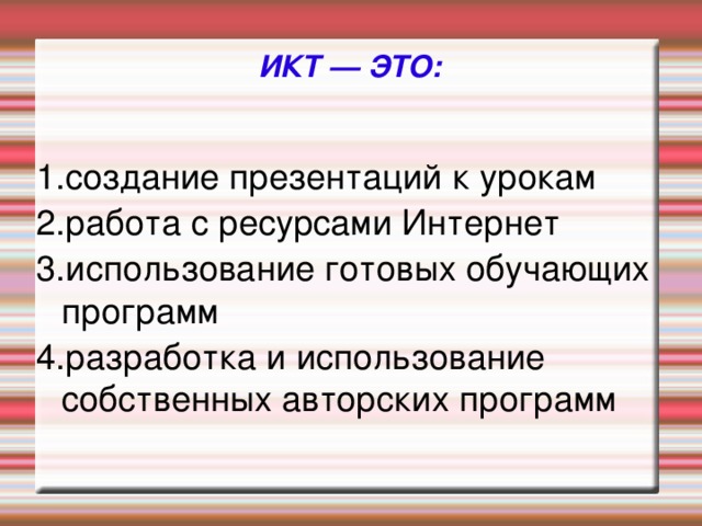 ИКТ — ЭТО: 1.создание презентаций к урокам 2.работа с ресурсами Интернет 3.использование готовых обучающих программ 4.разработка и использование собственных авторских программ