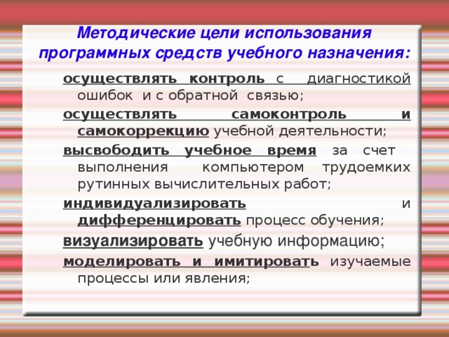 Методические цели использования программных средств учебного назначения: осуществлять контроль с диагностикой ошибок и с обратной связью; осуществлять самоконтроль и самокоррекцию учебной деятельности; высвободить учебное время за счет выполнения компьютером трудоемких рутинных вычислительных работ; индивидуализировать и дифференцировать процесс обучения; визуализировать учебную информацию; моделировать и имитироват ь изучаемые процессы или явления;