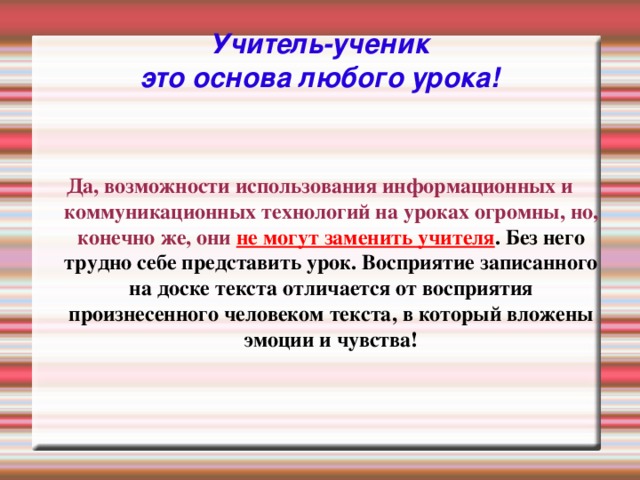 Учитель-ученик  это основа любого урока! Да, возможности использования информационных и коммуникационных технологий на уроках огромны, но, конечно же, они не могут заменить учителя . Без него трудно себе представить урок. Восприятие записанного на доске текста отличается от восприятия произнесенного человеком текста, в который вложены эмоции и чувства!