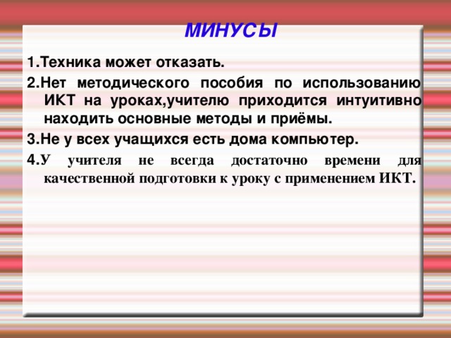 МИНУСЫ 1.Техника может отказать. 2.Нет методического пособия по использованию ИКТ на уроках,учителю приходится интуитивно находить основные методы и приёмы. 3.Не у всех учащихся есть дома компьютер. 4. У учителя не всегда достаточно времени для качественной подготовки к уроку с применением ИКТ.