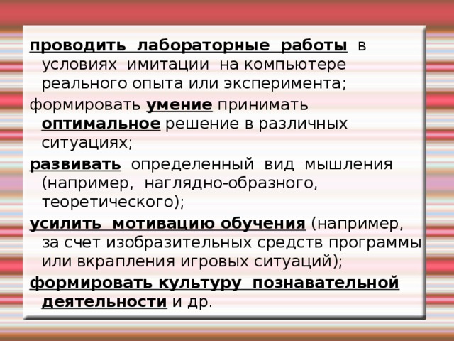 проводить лабораторные работы в условиях имитации на компьютере реального опыта или эксперимента; формировать умение принимать  оптимальное решение в различных ситуациях; развивать определенный вид мышления (например, наглядно-образного, теоретического); усилить мотивацию обучения (например, за счет изобразительных средств программы или вкрапления игровых ситуаций); формировать культуру познавательной деятельности и др.