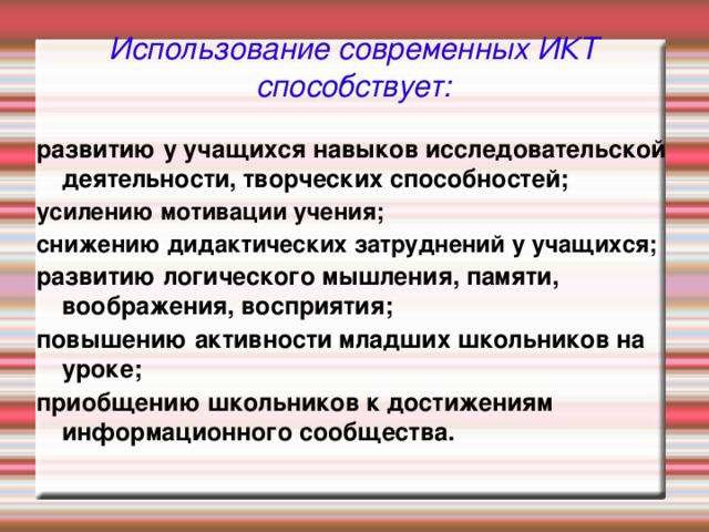 Использование современных ИКТ способствует: развитию у учащихся навыков исследовательской деятельности, творческих способностей; усилению мотивации учения; снижению дидактических затруднений у учащихся; развитию логического мышления, памяти, воображения, восприятия; повышению активности младших школьников на уроке; приобщению школьников к достижениям информационного сообщества.