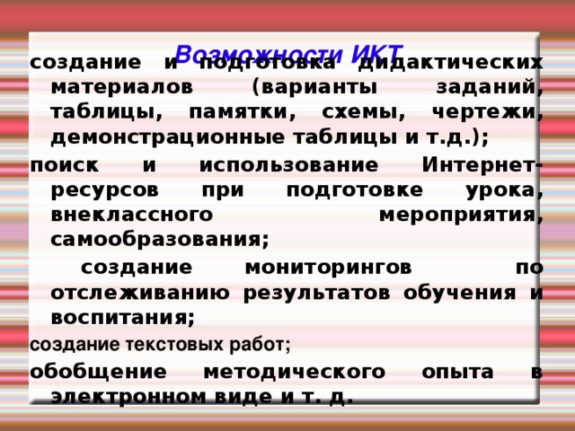 Возможности ИКТ создание и подготовка дидактических материалов (варианты заданий, таблицы, памятки, схемы, чертежи, демонстрационные таблицы и т.д.); поиск и использование Интернет-ресурсов при подготовке урока, внеклассного мероприятия, самообразования;  создание мониторингов по отслеживанию результатов обучения и воспитания; создание текстовых работ; обобщение методического опыта в электронном виде и т. д.