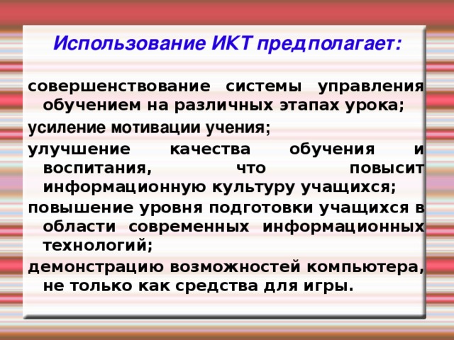 Использование ИКТ предполагает: совершенствование системы управления обучением на различных этапах урока; усиление мотивации учения; улучшение качества обучения и воспитания, что повысит информационную культуру учащихся; повышение уровня подготовки учащихся в области современных информационных технологий; демонстрацию возможностей компьютера, не только как средства для игры.