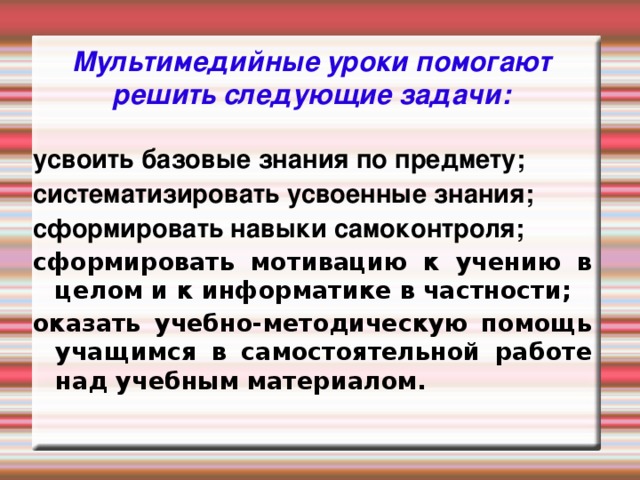 Мультимедийные уроки помогают решить следующие задачи: усвоить базовые знания по предмету; систематизировать усвоенные знания; сформировать навыки самоконтроля; сформировать мотивацию к учению в целом и к информатике в частности; оказать учебно-методическую помощь учащимся в самостоятельной работе над учебным материалом.