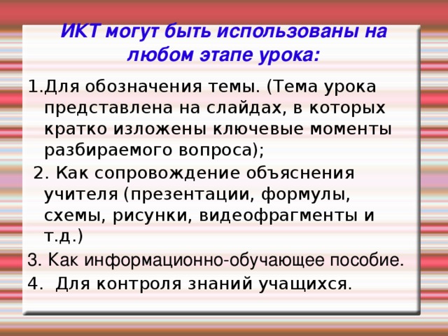 ИКТ могут быть использованы на любом этапе урока: 1.Для обозначения темы. (Тема урока представлена на слайдах, в которых кратко изложены ключевые моменты разбираемого вопроса);   2. Как сопровождение объяснения учителя (презентации, формулы, схемы, рисунки, видеофрагменты и т.д.) 3. Как информационно-обучающее пособие. 4. Для контроля знаний учащихся.