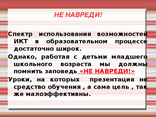 НЕ НАВРЕДИ! Спектр использования возможностей ИКТ в образовательном процессе достаточно широк. Однако, работая с детьми младшего школьного возраста мы должны помнить заповедь «НЕ НАВРЕДИ!» Уроки, на которых презентация не средство обучения , а сама цель , так же малоэффективны.