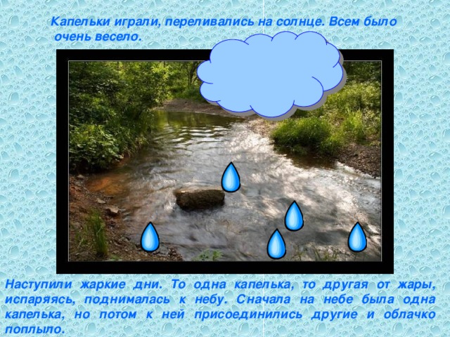 Капельки играли, переливались на солнце. Всем было  очень весело. Наступили жаркие дни. То одна капелька, то другая от жары, испаряясь, поднималась к небу. Сначала на небе была одна капелька, но потом к ней присоединились другие и облачко поплыло.