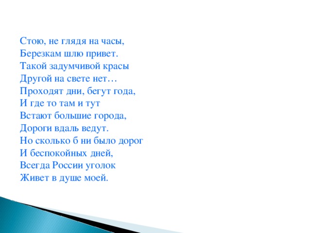 Стою, не глядя на часы, Березкам шлю привет. Такой задумчивой красы Другой на свете нет … Проходят дни, бегут года, И где то там и тут Встают большие города, Дороги вдаль ведут. Но сколько б ни было дорог И беспокойных дней, Всегда России уголок Живет в душе моей.