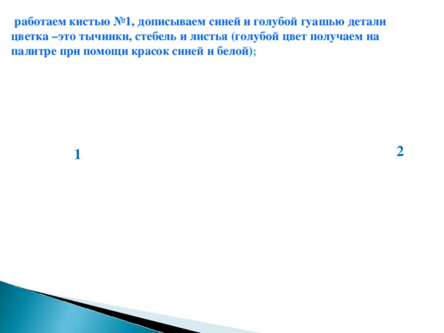 работаем кистью №1, дописываем синей и голубой гуашью детали цветка –это тычинки, стебель и листья (голубой цвет получаем на палитре при помощи красок синей и белой) ;  2 1