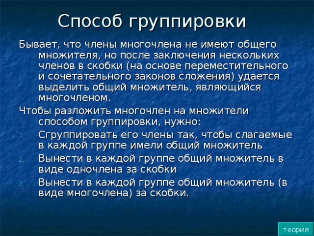 Способ группировки Бывает, что члены многочлена не имеют общего множителя, но после заключения нескольких членов в скобки (на основе переместительного и сочетательного законов сложения) удается выделить общий множитель, являющийся многочленом. Чтобы разложить многочлен на множители способом группировки, нужно: Сгруппировать его члены так, чтобы слагаемые в каждой группе имели общий множитель Вынести в каждой группе общий множитель в виде одночлена за скобки Вынести в каждой группе общий множитель (в виде многочлена) за скобки. теория