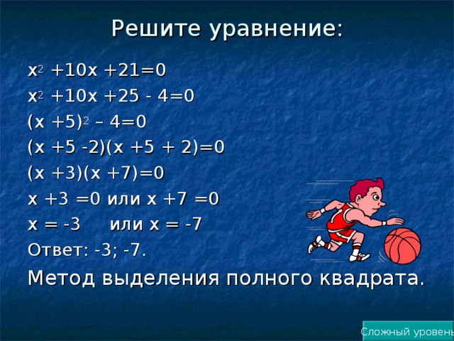 Решите уравнение:   х 2 +10х +21=0 х 2 +10х +25 - 4=0 (х +5) 2 – 4=0 (х +5 -2)(х +5 + 2)=0 (х +3)(х +7)=0 х +3 =0 или х +7 =0 х = -3 или х = -7 Ответ: -3; -7. Метод выделения полного квадрата. Сложный уровень