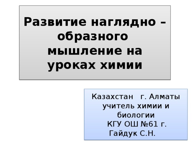 Развитие наглядно – образного мышление на уроках химии Казахстан г. Алматы учитель химии и биологии  КГУ ОШ №61 г. Гайдук С.Н.