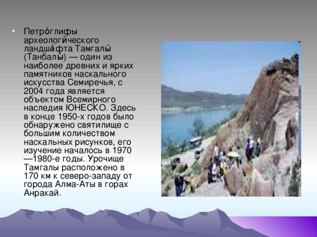 Петро́глифы археологи́ческого ландша́фта Тамгалы́ (Танбалы́) — один из наиболее древних и ярких памятников наскального искусства Семиречья, с 2004 года является объектом Всемирного наследия ЮНЕСКО. Здесь в конце 1950-х годов было обнаружено святилище с большим количеством наскальных рисунков, его изучение началось в 1970—1980-е годы. Урочище Тамгалы расположено в 170 км к северо-западу от города Алма-Аты в горах Анракай.